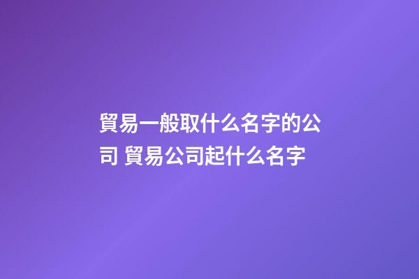 貿易一般取什么名字的公司 貿易公司起什么名字-第1張-公司起名-玄機派